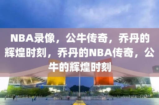 NBA录像，公牛传奇，乔丹的辉煌时刻，乔丹的NBA传奇，公牛的辉煌时刻