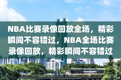 NBA比赛录像回放全场，精彩瞬间不容错过，NBA全场比赛录像回放，精彩瞬间不容错过