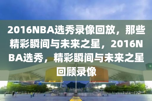 2016NBA选秀录像回放，那些精彩瞬间与未来之星，2016NBA选秀，精彩瞬间与未来之星回顾录像