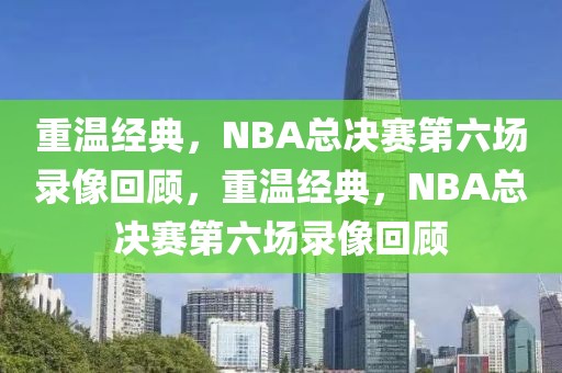 重温经典，NBA总决赛第六场录像回顾，重温经典，NBA总决赛第六场录像回顾