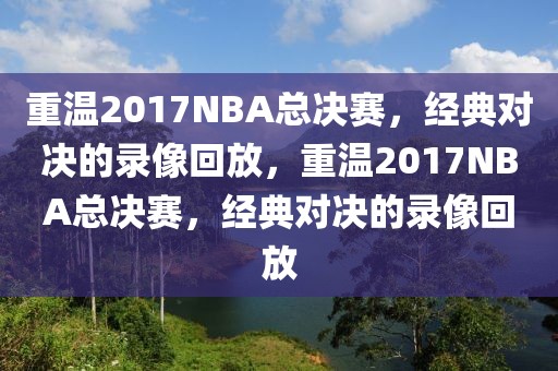 重温2017NBA总决赛，经典对决的录像回放，重温2017NBA总决赛，经典对决的录像回放