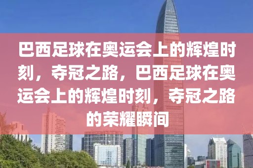 巴西足球在奥运会上的辉煌时刻，夺冠之路，巴西足球在奥运会上的辉煌时刻，夺冠之路的荣耀瞬间