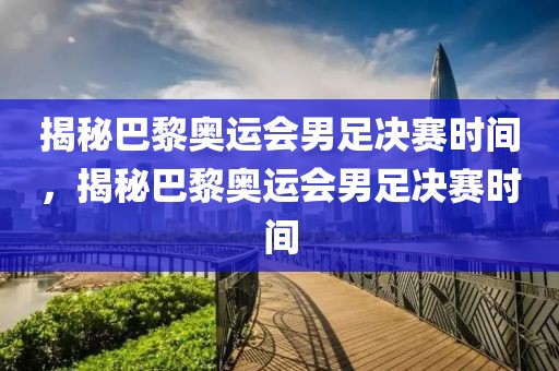 揭秘巴黎奥运会男足决赛时间，揭秘巴黎奥运会男足决赛时间