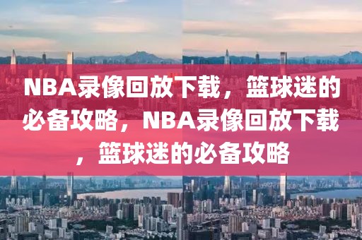 NBA录像回放下载，篮球迷的必备攻略，NBA录像回放下载，篮球迷的必备攻略