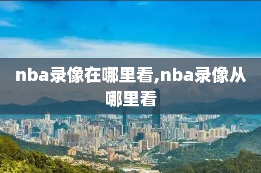 nba录像在哪里看,nba录像从哪里看