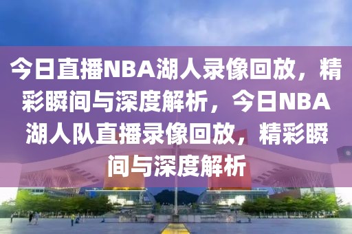 今日直播NBA湖人录像回放，精彩瞬间与深度解析，今日NBA湖人队直播录像回放，精彩瞬间与深度解析