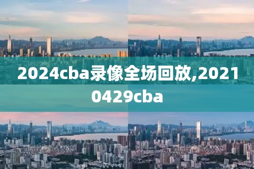 2024cba录像全场回放,20210429cba