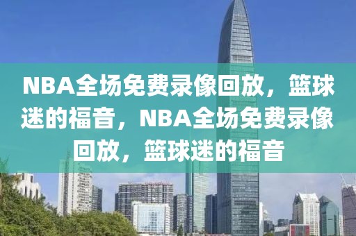 NBA全场免费录像回放，篮球迷的福音，NBA全场免费录像回放，篮球迷的福音