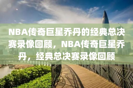 NBA传奇巨星乔丹的经典总决赛录像回顾，NBA传奇巨星乔丹，经典总决赛录像回顾