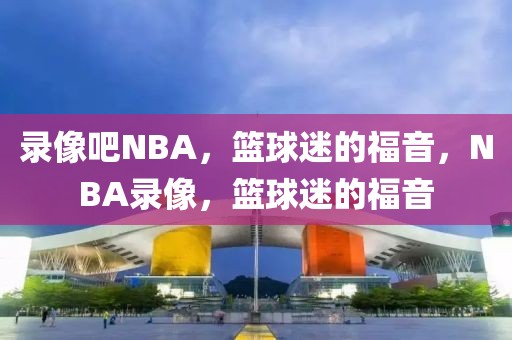 录像吧NBA，篮球迷的福音，NBA录像，篮球迷的福音