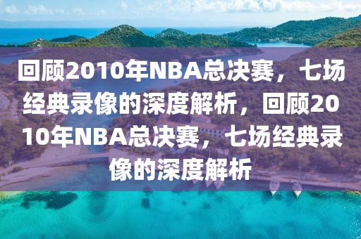 回顾2010年NBA总决赛，七场经典录像的深度解析，回顾2010年NBA总决赛，七场经典录像的深度解析