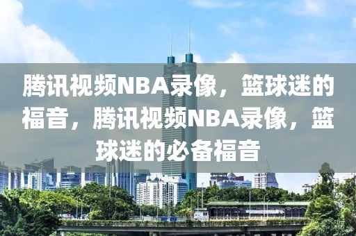 腾讯视频NBA录像，篮球迷的福音，腾讯视频NBA录像，篮球迷的必备福音