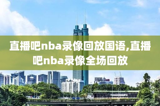 直播吧nba录像回放国语,直播吧nba录像全场回放