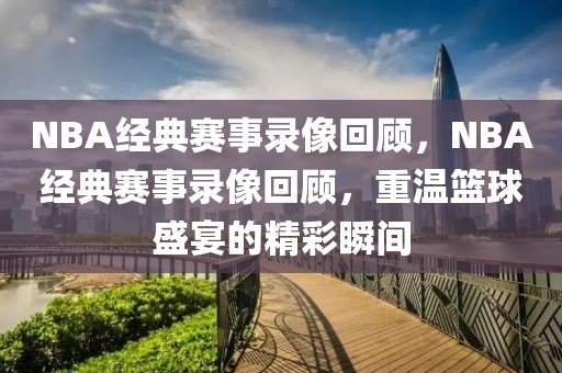 NBA经典赛事录像回顾，NBA经典赛事录像回顾，重温篮球盛宴的精彩瞬间