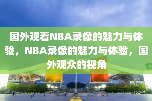 国外观看NBA录像的魅力与体验，NBA录像的魅力与体验，国外观众的视角