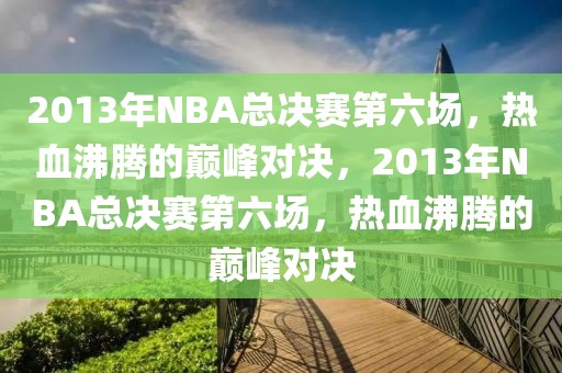 2013年NBA总决赛第六场，热血沸腾的巅峰对决，2013年NBA总决赛第六场，热血沸腾的巅峰对决