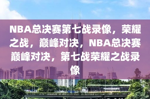 NBA总决赛第七战录像，荣耀之战，巅峰对决，NBA总决赛巅峰对决，第七战荣耀之战录像