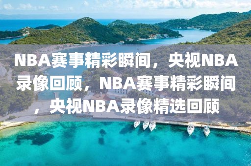 NBA赛事精彩瞬间，央视NBA录像回顾，NBA赛事精彩瞬间，央视NBA录像精选回顾