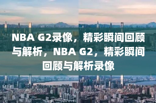 NBA G2录像，精彩瞬间回顾与解析，NBA G2，精彩瞬间回顾与解析录像