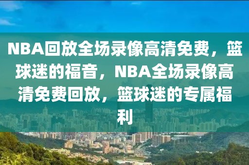 NBA回放全场录像高清免费，篮球迷的福音，NBA全场录像高清免费回放，篮球迷的专属福利