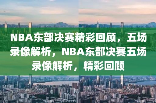 NBA东部决赛精彩回顾，五场录像解析，NBA东部决赛五场录像解析，精彩回顾