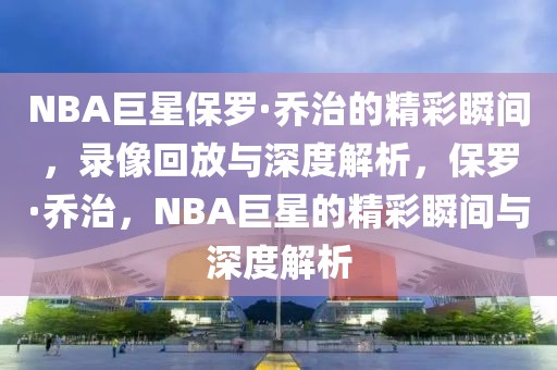 NBA巨星保罗·乔治的精彩瞬间，录像回放与深度解析，保罗·乔治，NBA巨星的精彩瞬间与深度解析