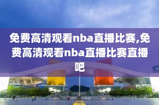 免费高清观看nba直播比赛,免费高清观看nba直播比赛直播吧