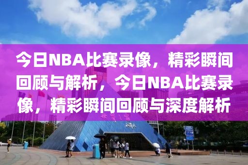 今日NBA比赛录像，精彩瞬间回顾与解析，今日NBA比赛录像，精彩瞬间回顾与深度解析