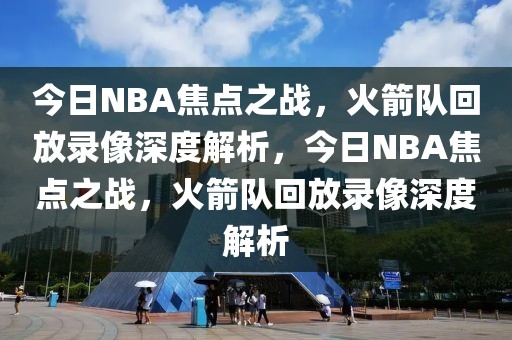 今日NBA焦点之战，火箭队回放录像深度解析，今日NBA焦点之战，火箭队回放录像深度解析