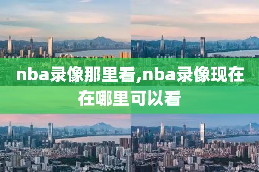 nba录像那里看,nba录像现在在哪里可以看