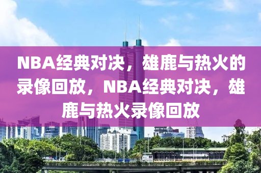 NBA经典对决，雄鹿与热火的录像回放，NBA经典对决，雄鹿与热火录像回放