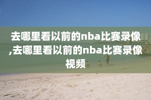 去哪里看以前的nba比赛录像,去哪里看以前的nba比赛录像视频