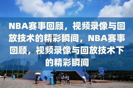 NBA赛事回顾，视频录像与回放技术的精彩瞬间，NBA赛事回顾，视频录像与回放技术下的精彩瞬间