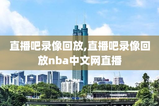 直播吧录像回放,直播吧录像回放nba中文网直播