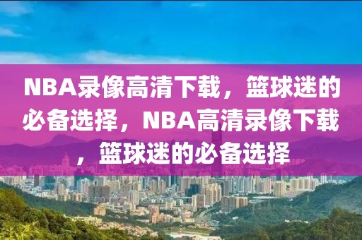 NBA录像高清下载，篮球迷的必备选择，NBA高清录像下载，篮球迷的必备选择