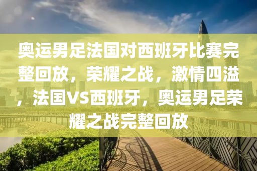 奥运男足法国对西班牙比赛完整回放，荣耀之战，激情四溢，法国VS西班牙，奥运男足荣耀之战完整回放