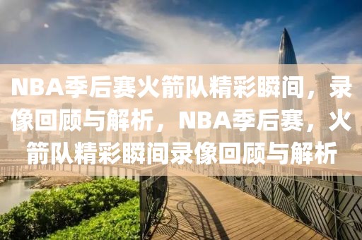 NBA季后赛火箭队精彩瞬间，录像回顾与解析，NBA季后赛，火箭队精彩瞬间录像回顾与解析