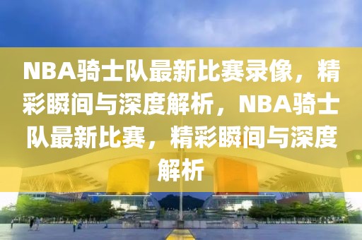 NBA骑士队最新比赛录像，精彩瞬间与深度解析，NBA骑士队最新比赛，精彩瞬间与深度解析