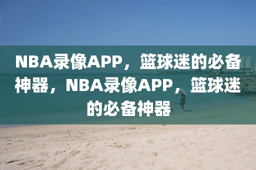 NBA录像APP，篮球迷的必备神器，NBA录像APP，篮球迷的必备神器