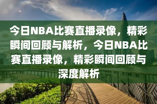 今日NBA比赛直播录像，精彩瞬间回顾与解析，今日NBA比赛直播录像，精彩瞬间回顾与深度解析