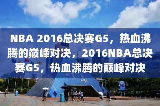 NBA 2016总决赛G5，热血沸腾的巅峰对决，2016NBA总决赛G5，热血沸腾的巅峰对决