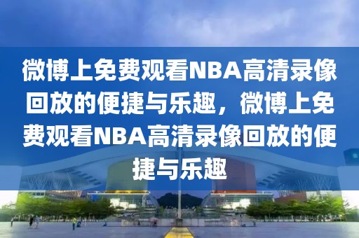 微博上免费观看NBA高清录像回放的便捷与乐趣，微博上免费观看NBA高清录像回放的便捷与乐趣