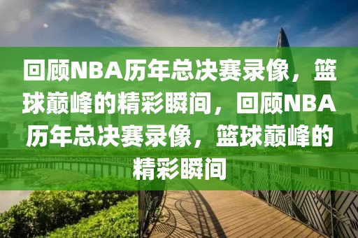 回顾NBA历年总决赛录像，篮球巅峰的精彩瞬间，回顾NBA历年总决赛录像，篮球巅峰的精彩瞬间