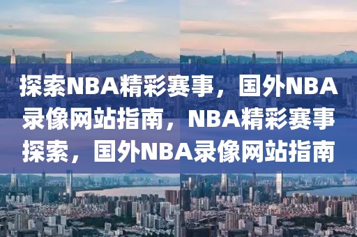 探索NBA精彩赛事，国外NBA录像网站指南，NBA精彩赛事探索，国外NBA录像网站指南