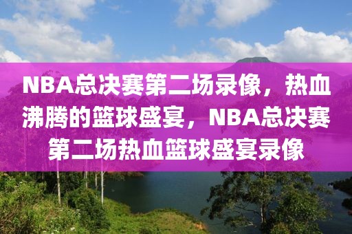 NBA总决赛第二场录像，热血沸腾的篮球盛宴，NBA总决赛第二场热血篮球盛宴录像