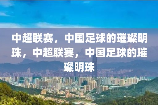 中超联赛，中国足球的璀璨明珠，中超联赛，中国足球的璀璨明珠