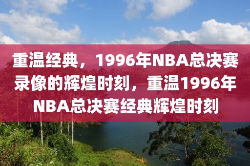 重温经典，1996年NBA总决赛录像的辉煌时刻，重温1996年NBA总决赛经典辉煌时刻