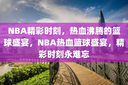 NBA精彩时刻，热血沸腾的篮球盛宴，NBA热血篮球盛宴，精彩时刻永难忘