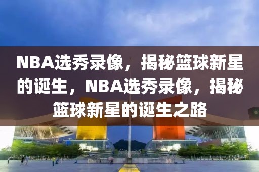 NBA选秀录像，揭秘篮球新星的诞生，NBA选秀录像，揭秘篮球新星的诞生之路