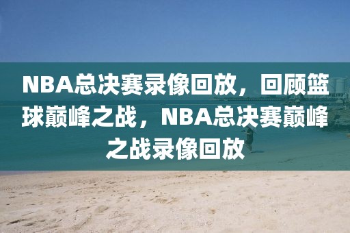 NBA总决赛录像回放，回顾篮球巅峰之战，NBA总决赛巅峰之战录像回放